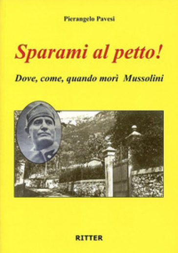 Sparami Al Petto! Dove, Come, Quando Morì Mussolini