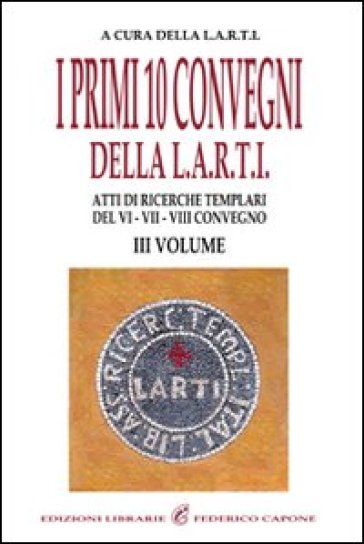 I Primi Dieci Convegni Della L.A.R.T.I. Atti Di Ricerche Templari Del 6°, 7° E 8° Convegno. Vol. 3