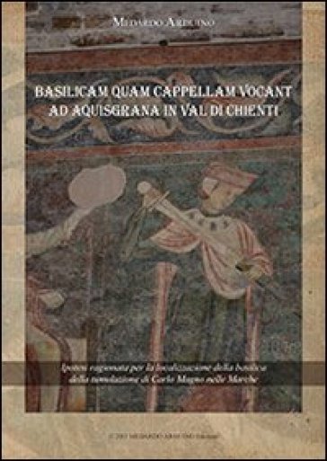 Basilicam Quam Capellam Vocant Ad Aquisgrana In Val Di Chienti. Ipotesi Ragionata Per La Localizzazione Della Basilica Della Tumulazione Di Carlo Magno Nelle Marche