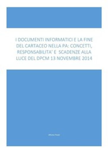 I Documenti Informatici E La Fine Del Cartaceo Nella Pa: Concetti, Responsabilità E Scadenze Alla Luce Del Dpcm 13 Novembre 2014: I concetti tecnici e normativi spiegati con linguaggio chiaro, immmediato e ricco di esempi