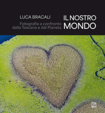Il nostro mondo. Fotografie a confronto dalla Toscana e dal Pianeta. Ediz. illustrata