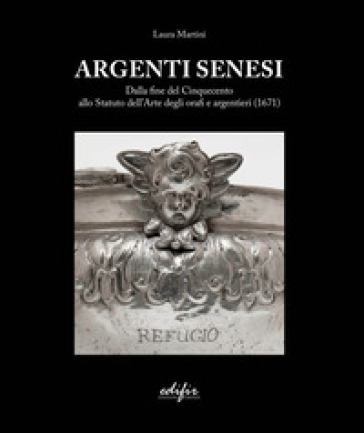 Argenti Senesi. Dalla fine del Cinquecento allo Statuto dell'Arte degli orafi e argentieri (1671). Ediz. a colori