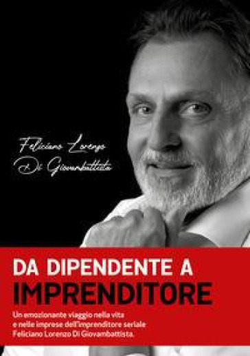 Da dipendente a imprenditore. Un emozionante viaggio nella vita e nelle imprese dell'imprenditore seriale Feliciano Lorenzo Di Giovambattista