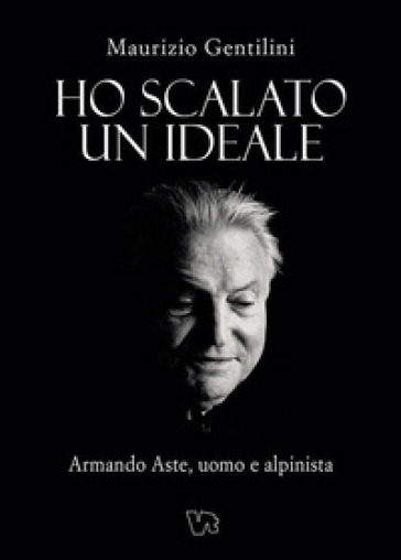Ho scalato un ideale. Armando Aste, uomo e alpinista