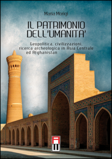 Il patrimonio dell'umanità. Geopolitica, civilizzazioni, ricerca archeologica in Asia centrale e Afghanistan