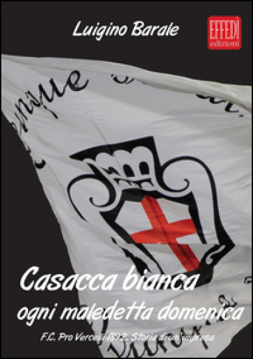 Casacca bianca. Ogni maledetta domenica. F.C. pro Vercelli 1892. Storia di un'impresa