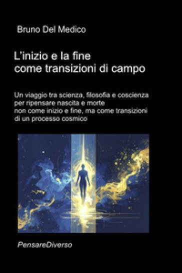 L'inizio e la fine come transizioni di campo. Un viaggio tra scienza, filosofia e coscienza per ripensare nascita e morte non come inizio e fine, ma come transizioni di un processo cosmico