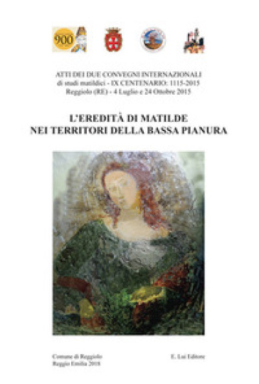L'eredità di Matilde nei territori della Bassa Pianura. Atti dei due Convegni internazionale di studi storici matildici. 9° centenario: 1115-2015 (Reggiolo, 4 luglio e 24 ottobre 2015)
