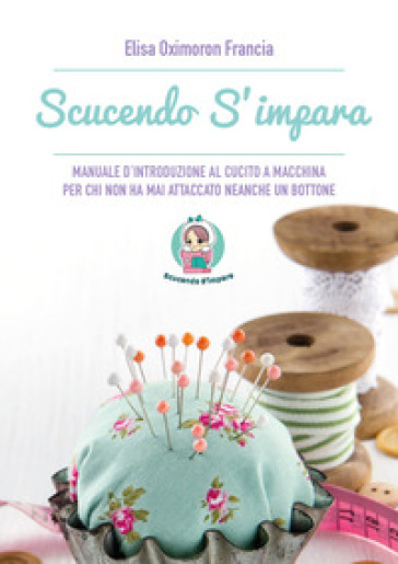 Scucendo s'impara. Manuale d'introduzione al cucito a macchina per chi non ha mai attaccato neanche un bottone