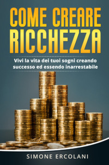 Come creare ricchezza. Vivi la vita dei tuoi sogni creando successo ed essendo inarrestabile