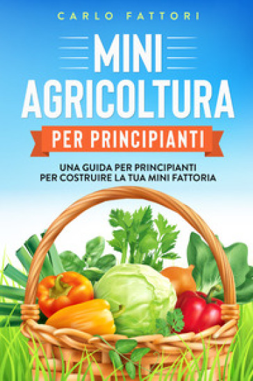 Mini agricoltura per principianti. Una guida per principianti per costruire la tua mini fattoria