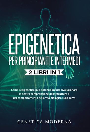 Epigenetica Per Principianti e Intermedi (2 Libri in 1). Come l'epigenetica può potenzialmente rivoluzionare la nostra comprensione della struttura e del comportamento della vita biologica sulla Terra