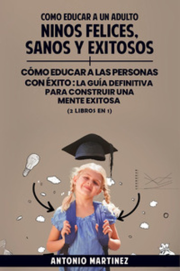 Cómo educar a un adulto. Niños felices, sanos y exitosos-Cómo educar a las personas con éxito. La guía definitiva para construir una mente exitosa