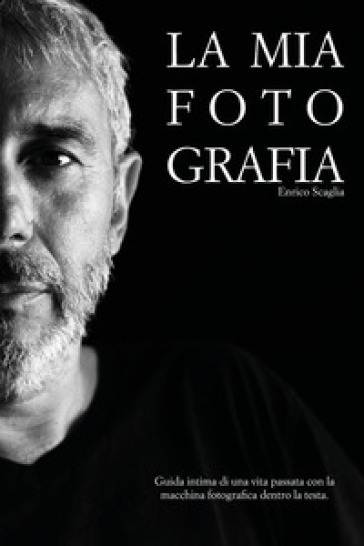 La mia fotografia. Guida intima di una vita passata con la macchina fotografica dentro la testa