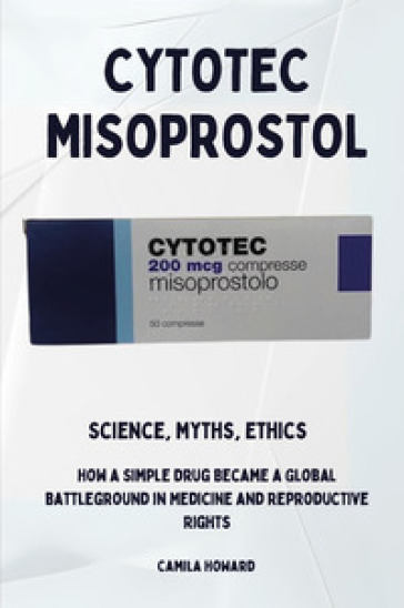 Cytotec Misoprostol. Science,myths, ethics. How a simple drug became a global battleground in medicine and reproductive rights
