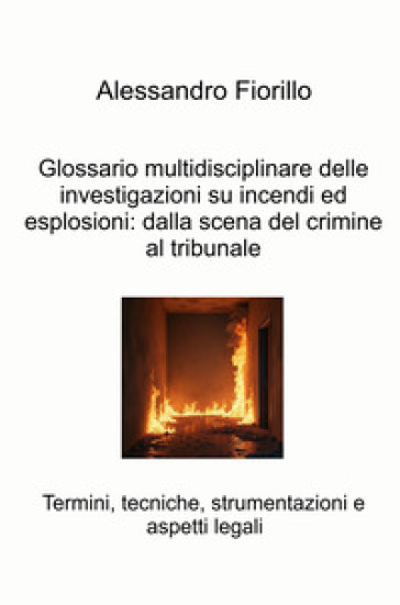 Glossario multidisciplinare delle investigazioni su incendi ed esplosioni: dalla scena del crimine al tribunale. Termini, tecniche, strumentazioni e aspetti legali