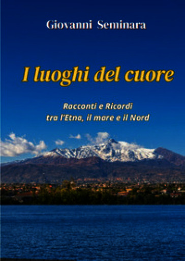 I luoghi del cuore. Racconti e Ricordi tra l'Etna, il mare e il Nord