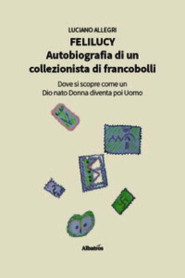 Felilucy. Autobiografia di un collezionista di francobolli. Dove si scopre come un Dio nato Donna diventa poi Uomo