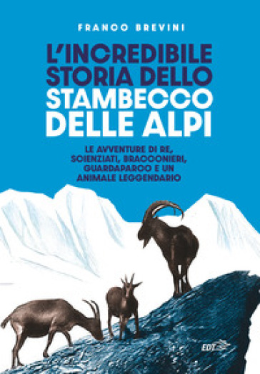 L'incredibile storia dello stambecco delle Alpi. Le avventure di re, scienziati, bracconieri, guardaparco e un animale leggendario