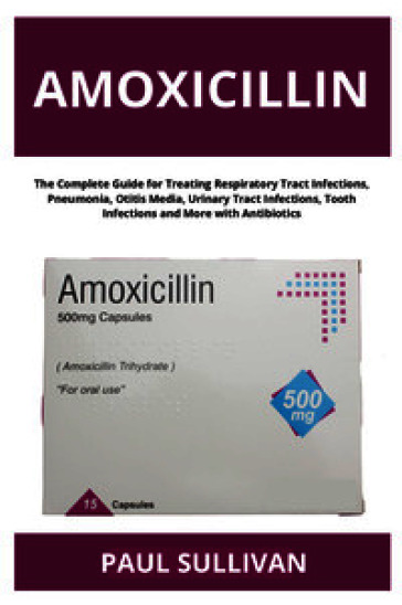 Amoxicillin. The complete guide for treating respiratory tract infections, pneumonia, otitis media, urinary tract infections, tooth infections and more with antibiotics