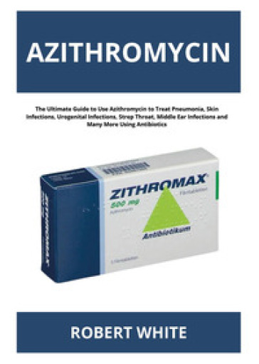 Azithromycin. The ultimate guide to use Azithromycin to treat pneumonia, skin infections, urogenital infections, strep throat, middle ear infections and many more using antibiotics