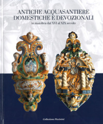 Antiche acquasantiere domestiche e devozionali. In maiolica dal XVI al XIX secolo. Ediz. critica