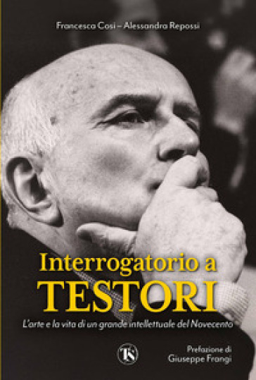 Interrogatorio A Testori. L'arte E La Vita Di Un Grande Intellettuale Del Novecento