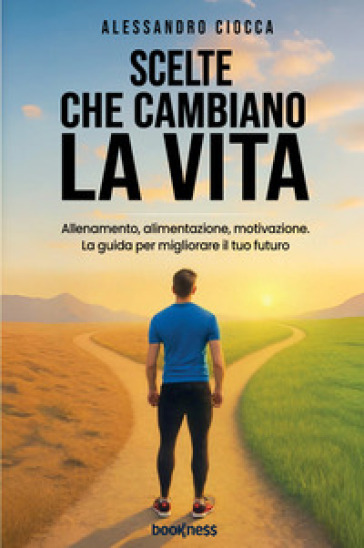 Scelte che cambiano la vita. Allenamento, alimentazione e motivazione. La guida per migliorare il tuo futuro
