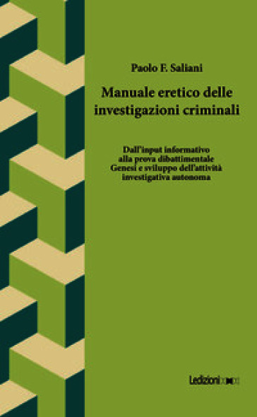 Manuale eretico delle investigazioni criminali. Dall'input informativo alla prova dibattimentale. Genesi e sviluppo dell'attività investigativa autonoma