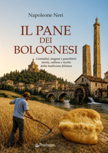 Il pane dei bolognesi. Contadini, mugnai e panettieri: storia, cultura e ricette della tradizione felsinea