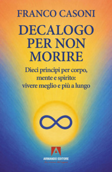Decalogo per non morire. Dieci principi per corpo, mente e spirito: vivere meglio e più a lungo