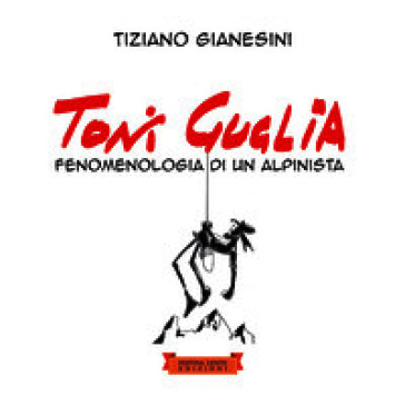 Toni Guglia. Fenomenologia di un alpinista. Ediz. illustrata