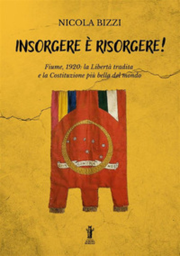 Insorgere è risorgere. Fiume, 1920: la libertà tradita e la costituzione più bella del mondo