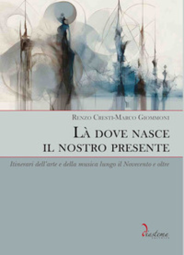Là dove nasce il nostro presente. Itinerari dell'arte e della musica lungo il Novecento e oltre