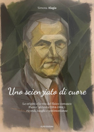 Uno scienziato di cuore. Le origini e la vita del fisico comasco Piero Caldirola (1914-1984): ricordi, luoghi e testimonianze