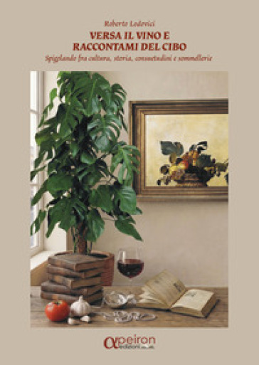 Versa il vino e raccontami del cibo. Spigolando fra cultura, storia, consuetudini e sommellerie. Ediz. illustrata