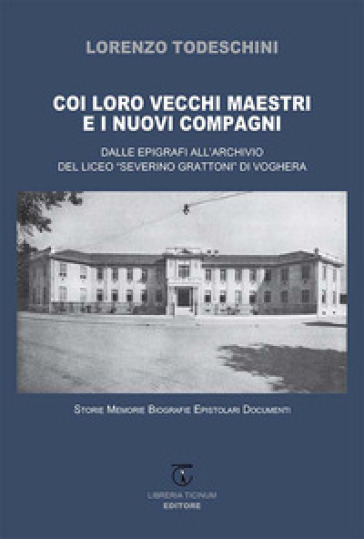 Coi loro vecchi maestri e i nuovi compagni. Dalle epigrafi all'archivio del Liceo «Severino Grattoni» di Voghera. Storie memorie biografie epistolari documenti