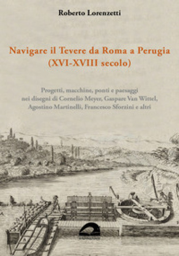 Navigare il Tevere da Roma a Perugia (XVI-XVIII secolo). Progetti, macchine, ponti e paesaggi nei disegni di Cornelio Meyer, Gaspare Van Wittel, Agostino Martinelli, Francesco Sforzini e altri