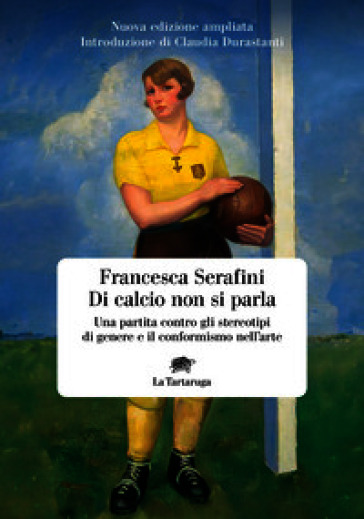 Di calcio non si parla. Una partita contro gli stereotipi di genere e il conformismo nell'arte. Nuova ediz.