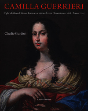Camilla Guerrieri. Figlia ed allieva di Giovan Francesco e pittrice di corte (Fossombrone, 1628-Pesaro, 1710)