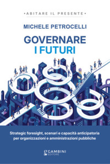 Governare i futuri. Strategic foresight, scenari e capacità anticipatoria per organizzazioni e amministrazioni pubbliche