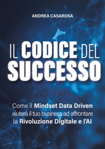 Il codice del successo. Come il Mindset Data Driven aiuterà il tuo business ad affrontare la rivoluzione digitale e l'AI