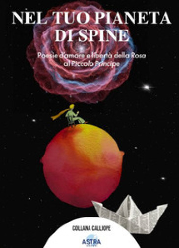 Nel tuo pianeta di spine. Poesie d'amore e libertà della rosa al piccolo Principe