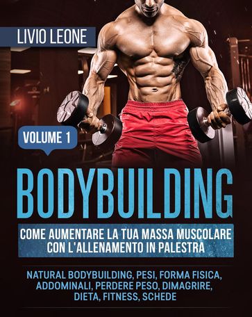Bodybuilding: Come aumentare la tua massa muscolare con l'allenamento in palestra. (Natural bodybuilding, pesi, forma fisica, addominali, perdere peso, dimagrire, dieta, fitness, schede). Volume 1