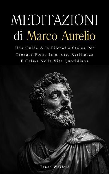 Meditazioni di Marco Aurelio: Una Guida Alla Filosofia Stoica Per Trovare Forza Interiore, Resilienza E Calma Nella Vita Quotidiana